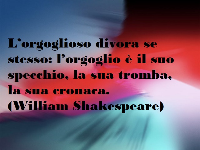 L'orgoglioso divora se stesso: l'orgoglio è il suo specchio, la sua tromba, la sua cronaca. (William Shakespeare)