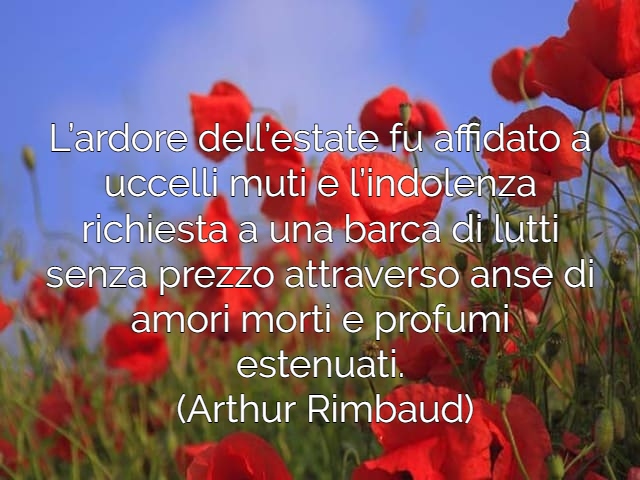 L’ardore dell’estate fu affidato a uccelli muti e l’indolenza richiesta a una barca di lutti senza prezzo attraverso anse di amori morti e profumi estenuati.(Arthur Rimbaud)