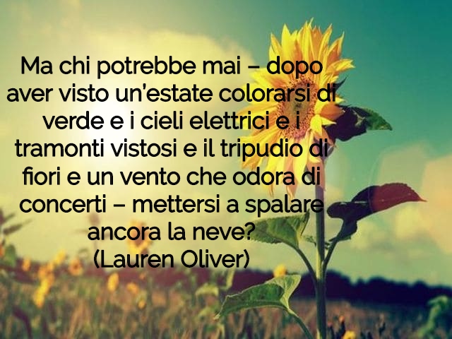 Ma chi potrebbe mai – dopo aver visto un’estate colorarsi di verde e i cieli elettrici e i tramonti vistosi e il tripudio di fiori e un vento che odora di concerti – mettersi a spalare ancora la neve?(Lauren Oliver)