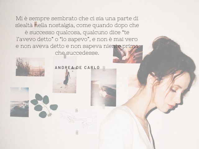 Mi è sempre sembrato che ci sia una parte di slealtà nella nostalgia, come quando dopo che è successo qualcosa, qualcuno dice “te l’avevo detto” o “lo sapevo”, e non è mai vero e non aveva detto e non sapeva niente prima che succedesse. (Andrea De Carlo)