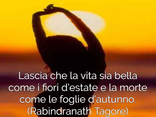 Lascia che la vita sia bella come i fiori d’estate e la morte come le foglie d’autunno. (Rabindranath Tagore)