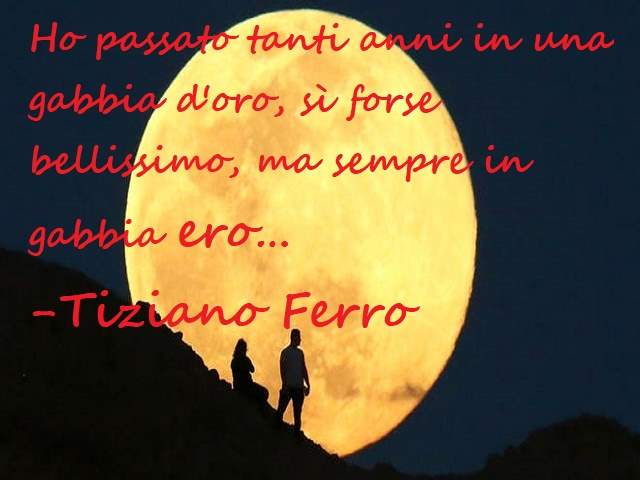 Ho passato tanti anni in una gabbia d'oro, sì forse bellissimo, ma sempre in una gabbia ero...(Tiziano Ferro)