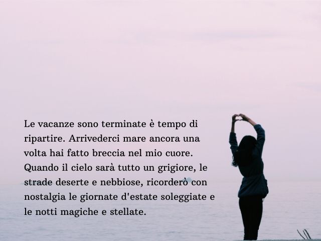 Le vacanze sono terminate è tempo di ripartire. Arrivederci mare ancora una volta hai fatto breccia nel mio cuore. Quando il cielo sarà tutto un grigiore, le strade deserte e nebbiose, ricorderò con nostalgia le giornate d'estate soleggiate e le notti mag