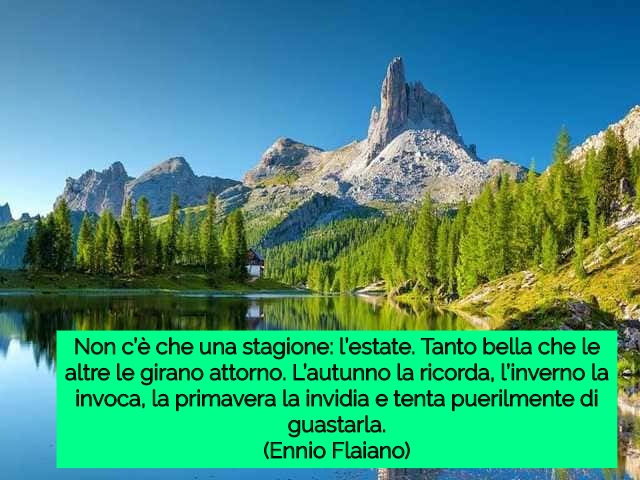 Non c’è che una stagione: l’estate. Tanto bella che le altre le girano attorno. L’autunno la ricorda, l’inverno la invoca, la primavera la invidia e tenta puerilmente di guastarla.(Ennio Flaiano)