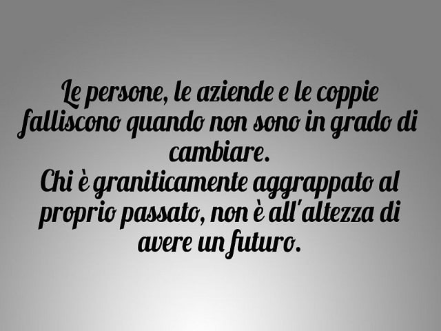 Le persone, le aziende e le coppie falliscono quando non sono in grado di cambiare. Chi è graniticamente aggrappato al proprio passato, non è all'altezza di avere un futuro.