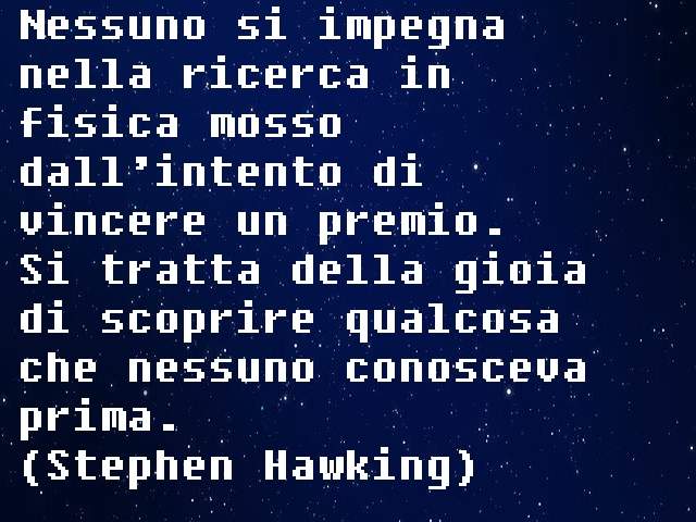 Nessuno si impegna nella ricerca in fisica mosso dall’intento di vincere un premio.Si tratta della gioia di scoprire qualcosa che nessuno conosceva prima.(Stephen Hawking)