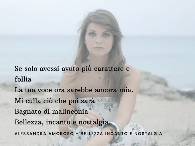 Se solo avessi avuto più carattere e folliaLa tua voce ora sarebbe ancora mia.Mi culla ciò che poi saràBagnato di malinconiaBellezza, incanto e nostalgia. (Alessandra Amoroso - Bellezza incanto e nostalgia)