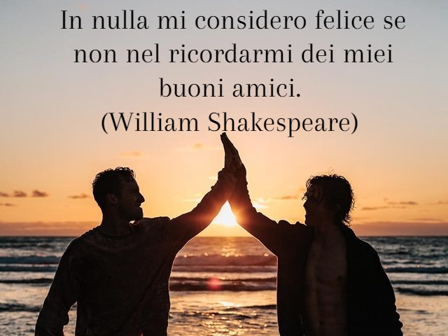 In nulla mi considero felice se non nel ricordarmi dei miei buoni amici.(William Shakespeare)