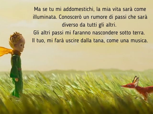 Ma se tu mi addomestichi, la mia vita sarà come illuminata. Conoscerò un rumore di passi che sarà diverso da tutti gli altri.Gli altri passi mi faranno nascondere sotto terra.Il tuo, mi farà uscire dalla tana, come una musica.