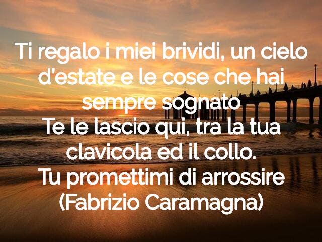 Ti regalo i miei brividi, un cielo d’estate e le cose che hai sempre sognatoTe le lascio qui, tra la tua clavicola ed il collo.Tu promettimi di arrossire(Fabrizio Caramagna)