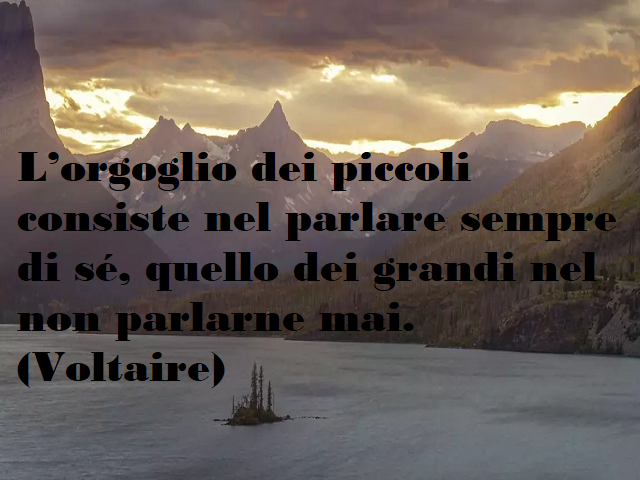 L'orgoglio dei piccoli consiste nel parlare sempre si sè, quello dei grandi nel non parlarne mai. (Voltaire)