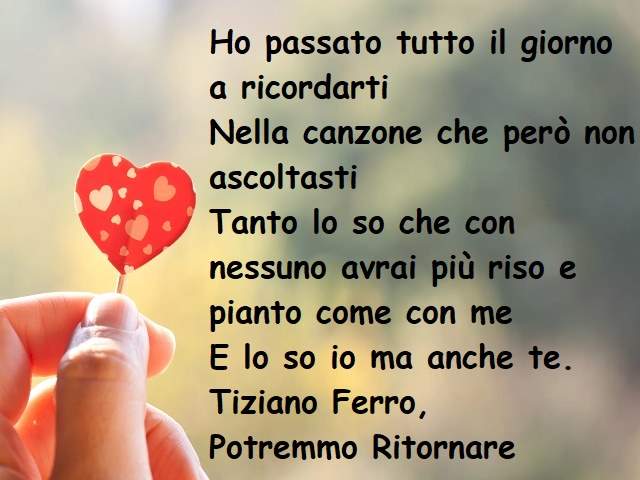 Ho passato tutto il giorno a ricordartiNella canzone che però non ascoltastiTanto lo so che con nessuno avrai più riso e pianto come con meE lo so io ma anche te.(Tiziano Ferro, Potremmo ritornare)