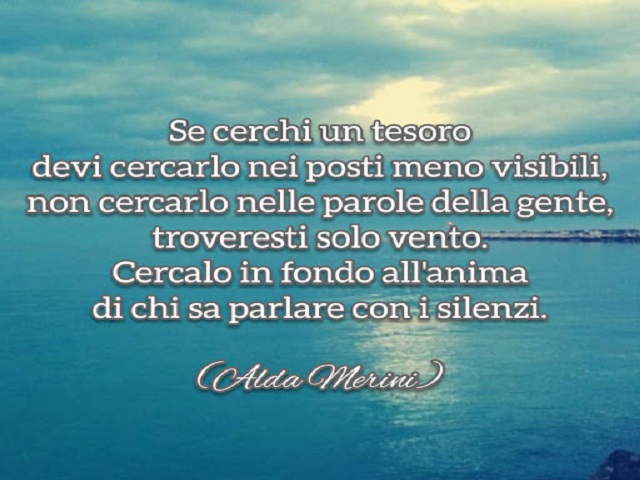 Se cerchi un tesoro devi cercarlo nei posti meno visibili, non cercarlo nelle parole della gente, troveresti solo vento. Cercalo in fondo all'anima di chi sa parlare con i silenzi.