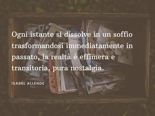 Ogni istante si dissolve in un soffio trasformandosi immediatamente in passato, la realtà è effimera e transitoria, pura nostalgia. (Isabel Allende)