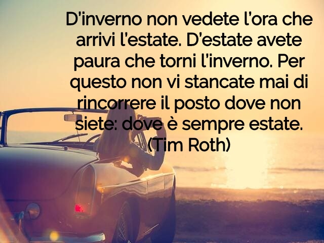 D’inverno non vedete l’ora che arrivi l’estate. D’estate avete paura che torni l’inverno. Per questo non vi stancate mai di rincorrere il posto dove non siete: dove è sempre estate.(Tim Roth)