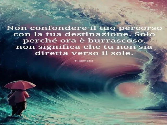 Non confondere il tuo percorso con la destinazione. Solo perché ora è burrascoso non significa che tu non sia diretta verso il sole.(T. Campisi)