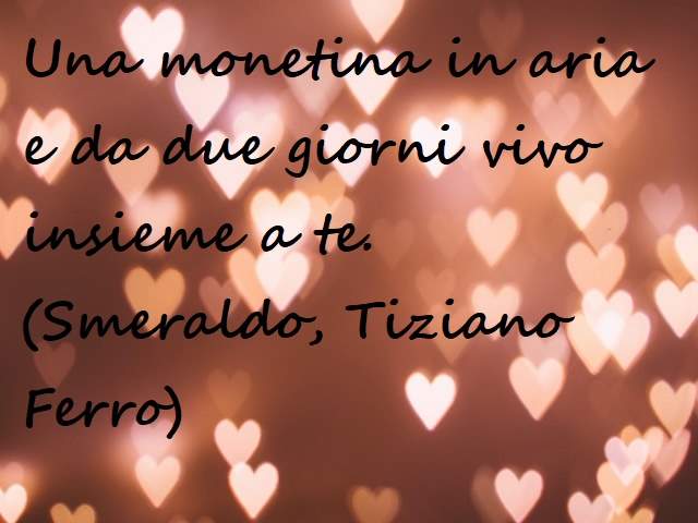 Una monetina in aria e da due ore vivo insieme a te.(Smeraldo, Tiziano Ferro)