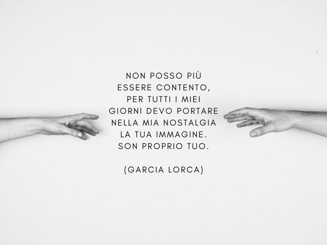 Non posso più essere contento,per tutti i miei giorni devo portarenella mia nostalgia la tua immagine.son proprio tuo.(Garcia Lorca)
