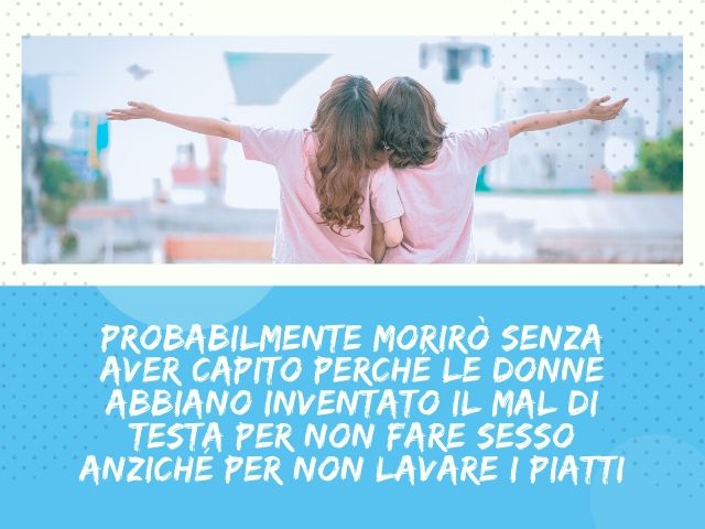 Probabilmente morirò senza aver capito perché le donne abbiano inventato il mal di testa per non fare sesso anziché per non lavare i piatti!