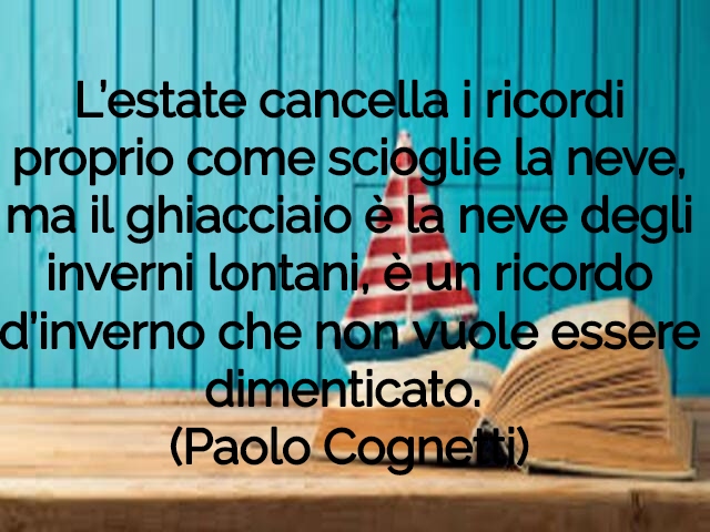 L’estate cancella i ricordi proprio come scioglie la neve, ma il ghiacciaio è la neve degli inverni lontani, è un ricordo d’inverno che non vuole essere dimenticato.(Paolo Cognetti)
