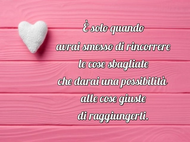 È solo quando avrai smesso di rincorrere le cose sbagliate che darai una possibilità alle cose giuste di raggiungerti.