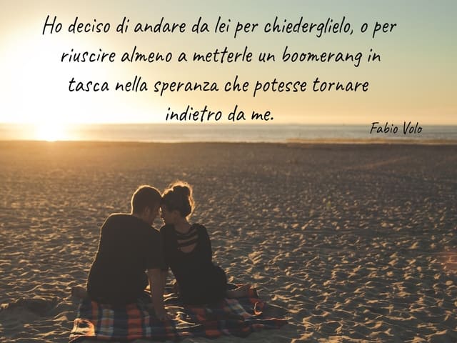 Ho deciso di andare da lei per chiederglielo, o per riuscire almeno a metterle un boomerang in tasca nella speranza che potesse tornare indietro da me.(Fabio Volo)
