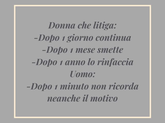 Donna che litiga:-Dopo 1 giorno continua-Dopo 1 mese smette-Dopo 1 anno lo rinfacciaUomo:-Dopo 1 minuto non ricorda neanche il motivo