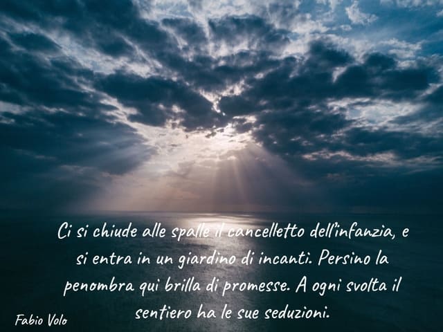 Ci si chiude alle spalle il cancelletto dell’infanzia, e si entra in un giardino di incanti. Persino la penombra qui brilla di promesse. A ogni svolta il sentiero ha le sue seduzioni.(Fabio Volo)