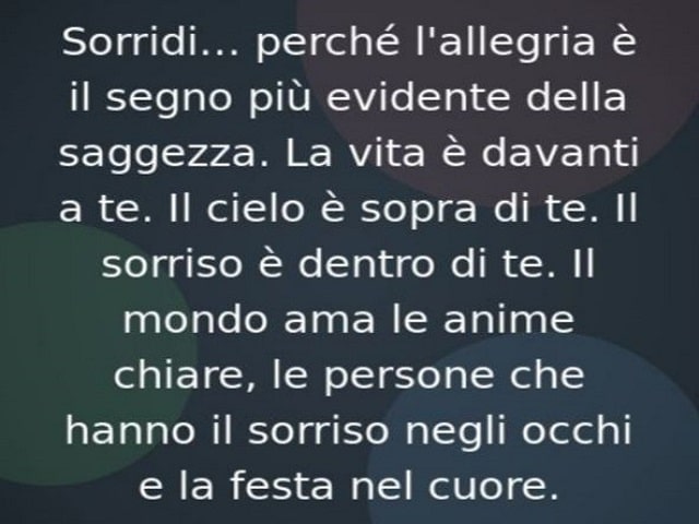 Sorridi, perché l'allegria è il segno più evidente della saggezza. La vita è davanti a te. Il cielo è sopra di te. Il sorriso è dentro di te. Il mondo ama le anime chiare, le persone che hanno il sorriso negli occhi e la festa nel cuore.