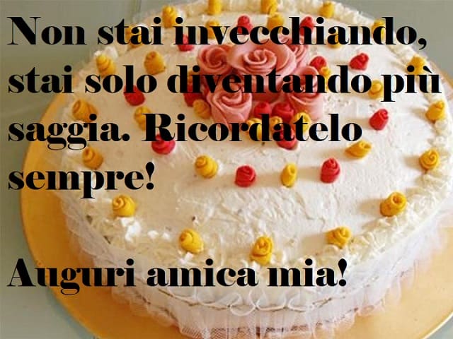 Non stai invecchiando, stai solo diventando più saggia. Ricordatelo sempre! Auguri amica mia!