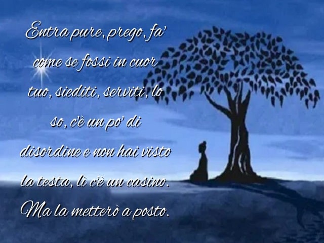 Entra pure, prego, fa' come se fossi in cuor tuo, siediti, serviti, lo so, c'è un po' di disordine e non hai visto la testa, lì c'è un casino. Ma la metterò a posto.
