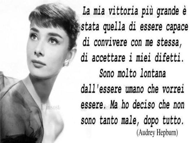 La mia vittoria è stata quella di essere stata capace di convivere con me stessa, di accettare i miei difetti. Sono molto lontana dall'essere umano che vorrei essere. Ma ho deciso che non sono tanto male, dopo tutto.(Audrey Hepburn)