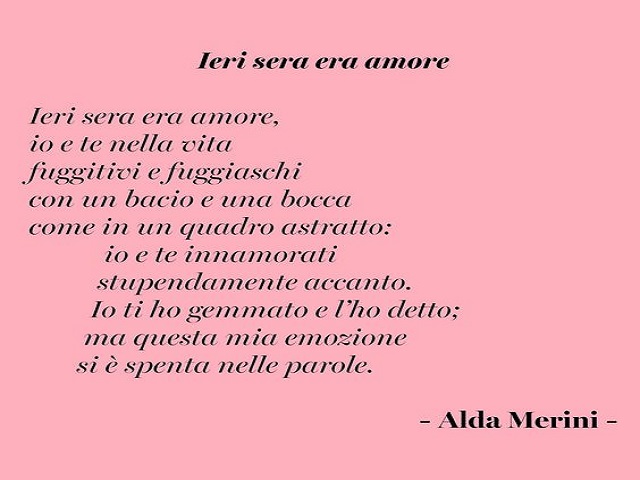 Ieri sera era amore, io e te nella vita fuggitivi e fuggiaschi con un bacio e una bocca come in un quadro astratto: io e te innamorati stupendamente accanto. Io ti ho gemmato e l'ho detto; ma questa mia emozione si è spenta nelle parole.