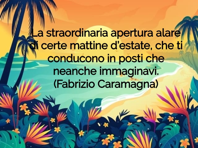 La straordinaria apertura alare di certe mattine d’estate, che ti conducono in posti che neanche immaginavi.(Fabrizio Caramagna)