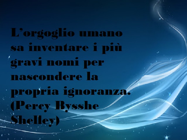 L'orgoglio umano sa inventare i più gravi nomi per nascondere la propria ignoranza. (Percy Bisshe Shelley)
