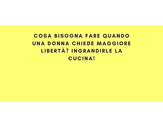 Cosa bisogna fare quando una donna chiede maggiore libertà? Ingrandirle la cucina!