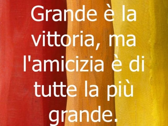 Grande è la vittoria, ma l'amicizia è di tutte la più grande.