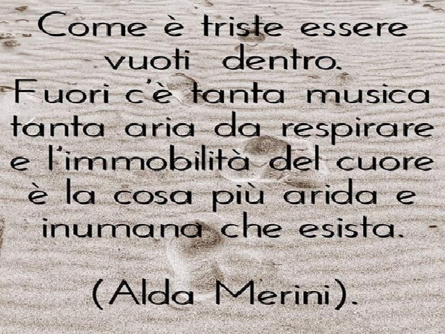 Come è triste essere vuoti dentro. Fuori c'è tanta musica tanta aria da respirare e l'immobilità del cuore è la cosa più arida e umana che esista.