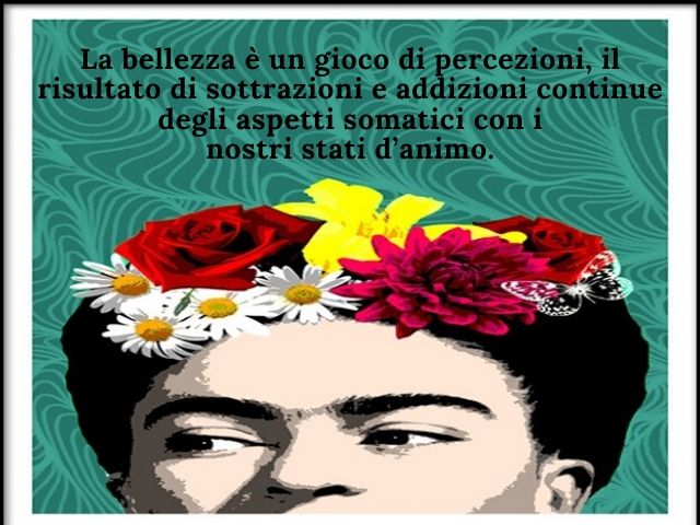 La bellezza è un gioco di percezioni, il risultato di sottrazioni e addizioni continue degli aspetti somatici con i nostri stati d’animo.(Frida Kahlo)