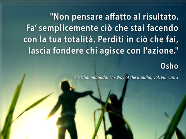 Non pensare affatto al risultato. Fa' semplicemente ciò che stai facendo con la tua totalità. Perditi in ciò che fai, lascia fondere chi agisce con l'azione. Osho, The Dhammapada: The way of the Buddha, vol.viii cap.5
