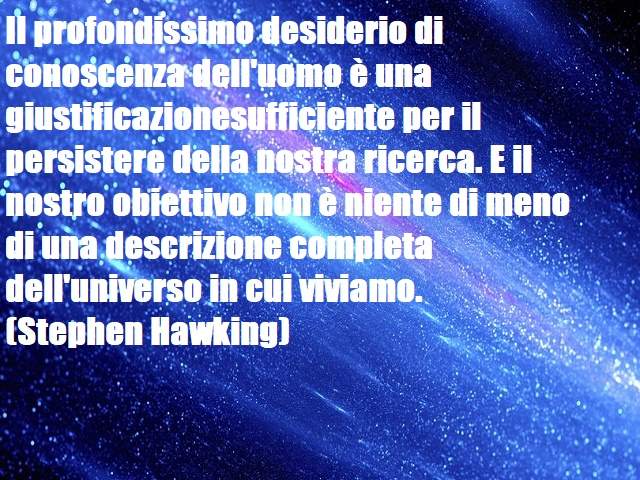 Il profondissimo desiderio di conoscenza dell'uomo è una giustificazionesufficiente per il persistere della nostra ricerca. E il nostro obiettivo non è niente di meno di una descrizione completa dell'universo in cui viviamo.(Stephen Hawking)