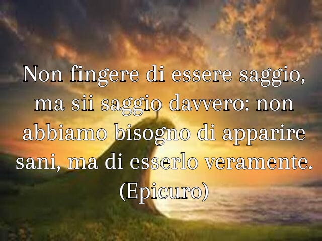 Non fingere di essere saggio, ma sii saggio davvero: non abbiamo bisogno di apparire sani, ma di esserlo veramente. (Epicuro)