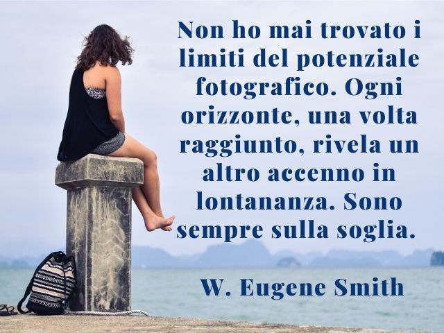 Non ho mai trovato i limiti del potenziale fotografico. Ogni orizzonte, una volta raggiunto, rivela un altro accenno in lontananza. Sono sempre sulla soglia.(W. Eugene Smith)