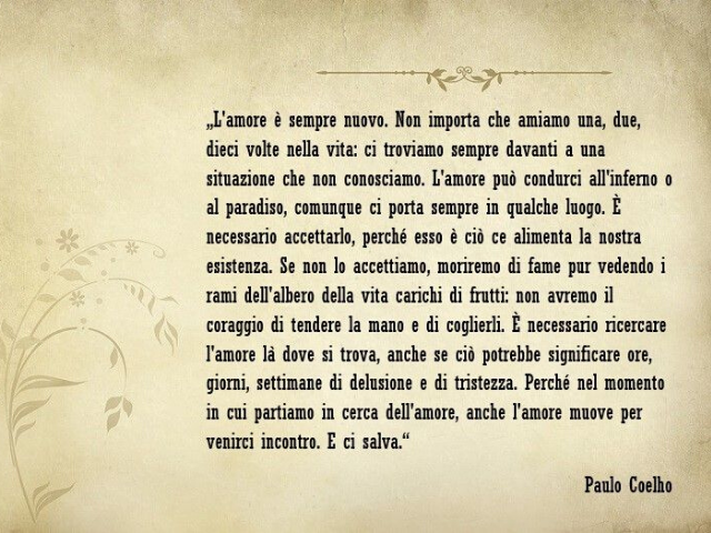 L'amore è sempre nuovo. Non importa che amiamo una, due, dieci volte nella vita:ci troviamo sempre davanti a una situazione che non conosciamo.L'amore può condurci all'inferno o in paradiso,comunque ci porta sempre in qualche luogo.È necessario accettarlo