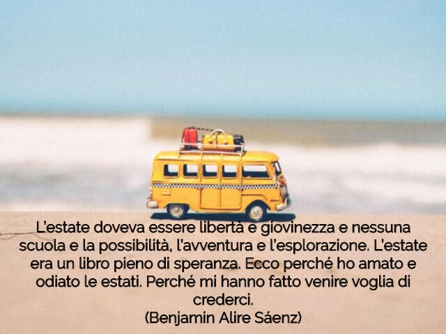 L’estate doveva essere libertà e giovinezza e nessuna scuola e la possibilità, l’avventura e l’esplorazione. L’estate era un libro pieno di speranza. Ecco perché ho amato e odiato le estati. Perché mi hanno fatto venire voglia di crederci.(Benjamin Alire 