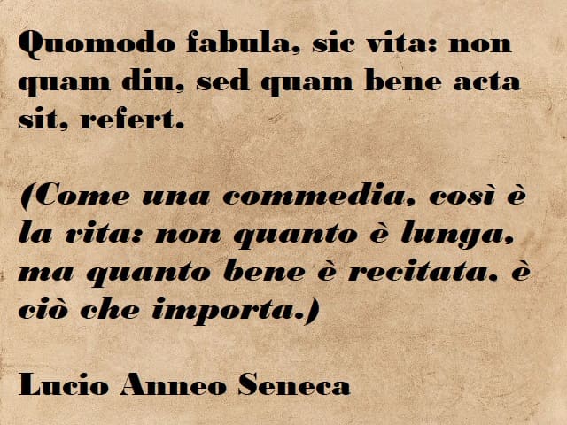 Quomodo fabula, sic vita: non quam diu, sed quam bene acta sit, refert. (Come una commedia, così è la vita: non quanto è lunga, ma quanto bene è recitata, è ciò che importa.) (Lucio Anneo Seneca)