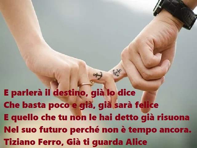 E parlerà il destino, già lo diceChe basta poco e già, già sarà feliceE quello che tu non le hai detto già risuonaNel suo futuro perché non è tempo ancora.(Tiziano Ferro, Già ti guarda Alice)