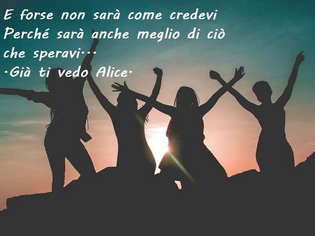 E forse non sarà come credevi perché sarà anche meglio di ciò che speravi.(Già ti vedo Alice)