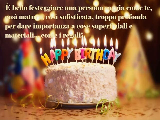 È bello festeggiare una persona saggia come te, così matura, così sofisticata, troppo profonda per dare importanza a cose superficiali e materiali... come i regali! Happy Birthday (buon compleanno).