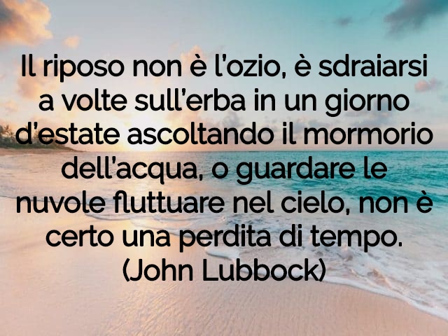 Il riposo non è l’ozio, è sdraiarsi a volte sull’erba in un giorno d’estate ascoltando il mormorio dell’acqua, o guardare le nuvole fluttuare nel cielo, non è certo una perdita di tempo.(John Lubbock)